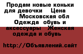 Продам новые коньки для девочки. › Цена ­ 1 000 - Московская обл. Одежда, обувь и аксессуары » Женская одежда и обувь   